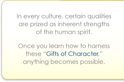In every culture, certain qualities are prized as inherent strengths of the human spirit. Once you learn how to harness these "Gifts of Character" anything becomes possible.