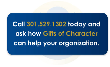 Call 301.529.1302 today and ask how Gifts of Character can help your organization.